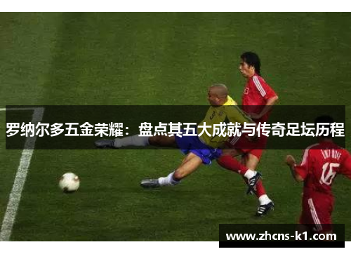 罗纳尔多五金荣耀：盘点其五大成就与传奇足坛历程