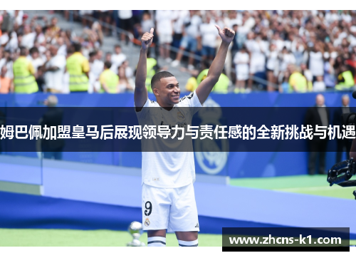 姆巴佩加盟皇马后展现领导力与责任感的全新挑战与机遇