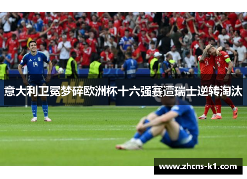 意大利卫冕梦碎欧洲杯十六强赛遭瑞士逆转淘汰 意大利卫冕梦碎欧洲杯十六强赛遭瑞士逆转淘汰