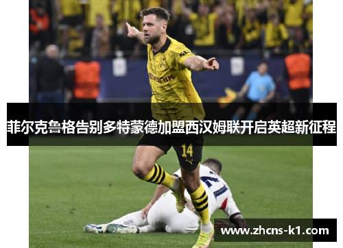 菲尔克鲁格告别多特蒙德加盟西汉姆联开启英超新征程