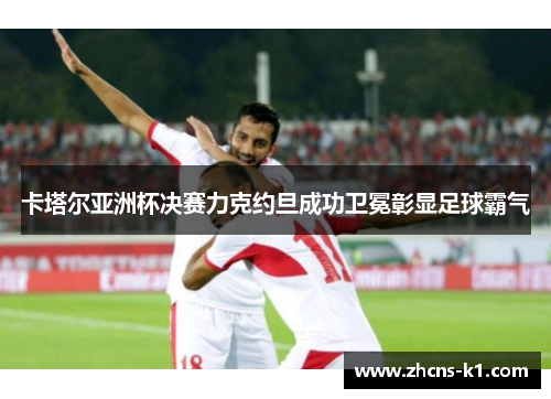 卡塔尔亚洲杯决赛力克约旦成功卫冕彰显足球霸气 卡塔尔亚洲杯决赛力克约旦成功卫冕彰显足球霸气