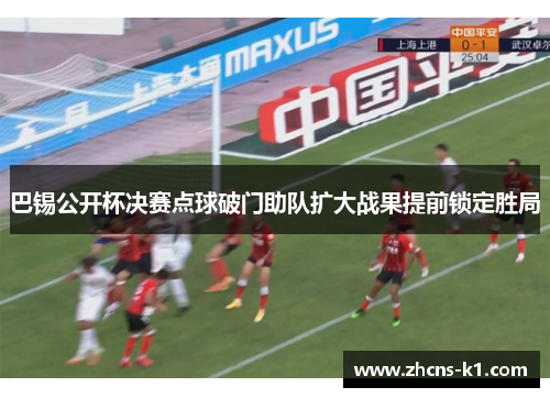 巴锡公开杯决赛点球破门助队扩大战果提前锁定胜局 巴锡公开杯决赛点球破门助队扩大战果提前锁定胜局